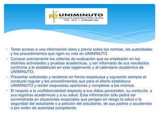 Tener acceso a una información clara y previa sobre las normas, las autoridades
y los procedimientos que rigen su vida en UNIMINUTO.
Conocer previamente los criterios de evaluación que se emplearán en las
distintas actividades y pruebas académicas, y ser informado de sus resultados
conforme a lo establecido en este reglamento y al calendario académico de
UNIMINUTO.
Presentar solicitudes y reclamos en forma respetuosa y siguiendo siempre el
conducto regular y los procedimientos que para el efecto establezca
UNIMINUTO y recibir respuestas oportunas y completas a los mismos.
El respeto a la confidencialidad respecto a sus datos personales, su conducta, a
sus registros académicos y a su salud. Esta información sólo podrá ser
suministrada en situaciones especiales que pongan en riesgo la salud o la
seguridad del estudiante o a petición del estudiante, de sus padres o acudientes
o por orden de autoridad competente.
 