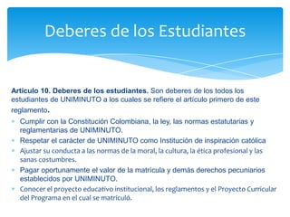 Deberes de los Estudiantes


Artículo 10. Deberes de los estudiantes. Son deberes de los todos los
estudiantes de UNIMINUTO a los cuales se refiere el artículo primero de este
reglamento.
  Cumplir con la Constitución Colombiana, la ley, las normas estatutarias y
  reglamentarias de UNIMINUTO.
  Respetar el carácter de UNIMINUTO como Institución de inspiración católica
  Ajustar su conducta a las normas de la moral, la cultura, la ética profesional y las
  sanas costumbres.
  Pagar oportunamente el valor de la matrícula y demás derechos pecuniarios
  establecidos por UNIMINUTO.
  Conocer el proyecto educativo institucional, los reglamentos y el Proyecto Curricular
  del Programa en el cual se matriculó.
 