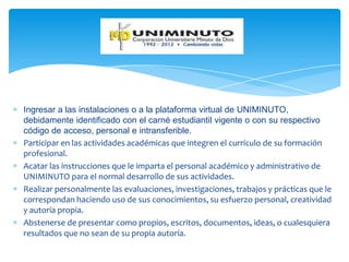 Ingresar a las instalaciones o a la plataforma virtual de UNIMINUTO,
debidamente identificado con el carné estudiantil vigente o con su respectivo
código de acceso, personal e intransferible.
Participar en las actividades académicas que integren el currículo de su formación
profesional.
Acatar las instrucciones que le imparta el personal académico y administrativo de
UNIMINUTO para el normal desarrollo de sus actividades.
Realizar personalmente las evaluaciones, investigaciones, trabajos y prácticas que le
correspondan haciendo uso de sus conocimientos, su esfuerzo personal, creatividad
y autoría propia.
Abstenerse de presentar como propios, escritos, documentos, ideas, o cualesquiera
resultados que no sean de su propia autoría.
 