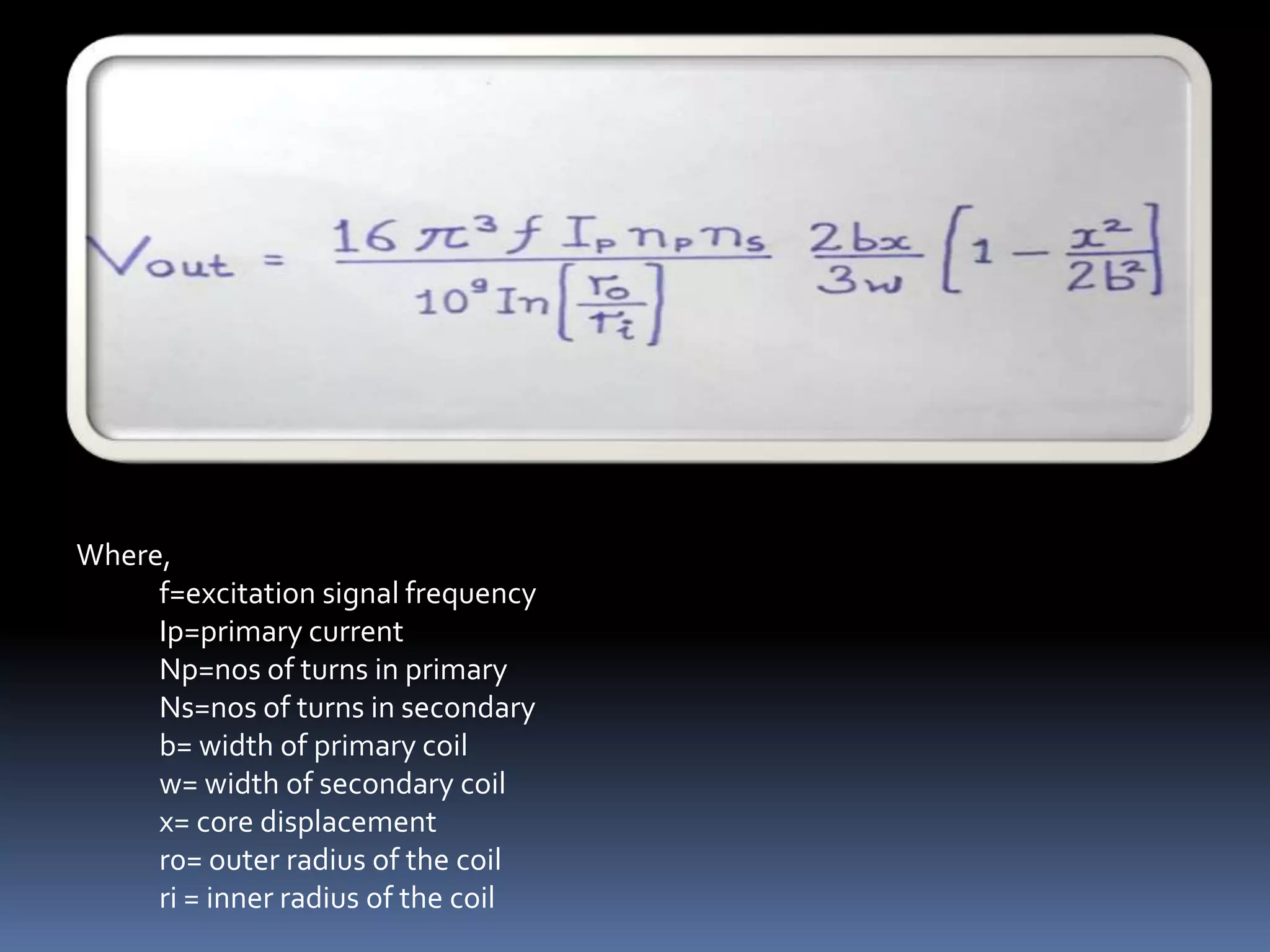 Where,
     f=excitation signal frequency
     Ip=primary current
     Np=nos of turns in primary
     Ns=nos of turns in secondary
     b= width of primary coil
     w= width of secondary coil
     x= core displacement
     r0= outer radius of the coil
     ri = inner radius of the coil
 