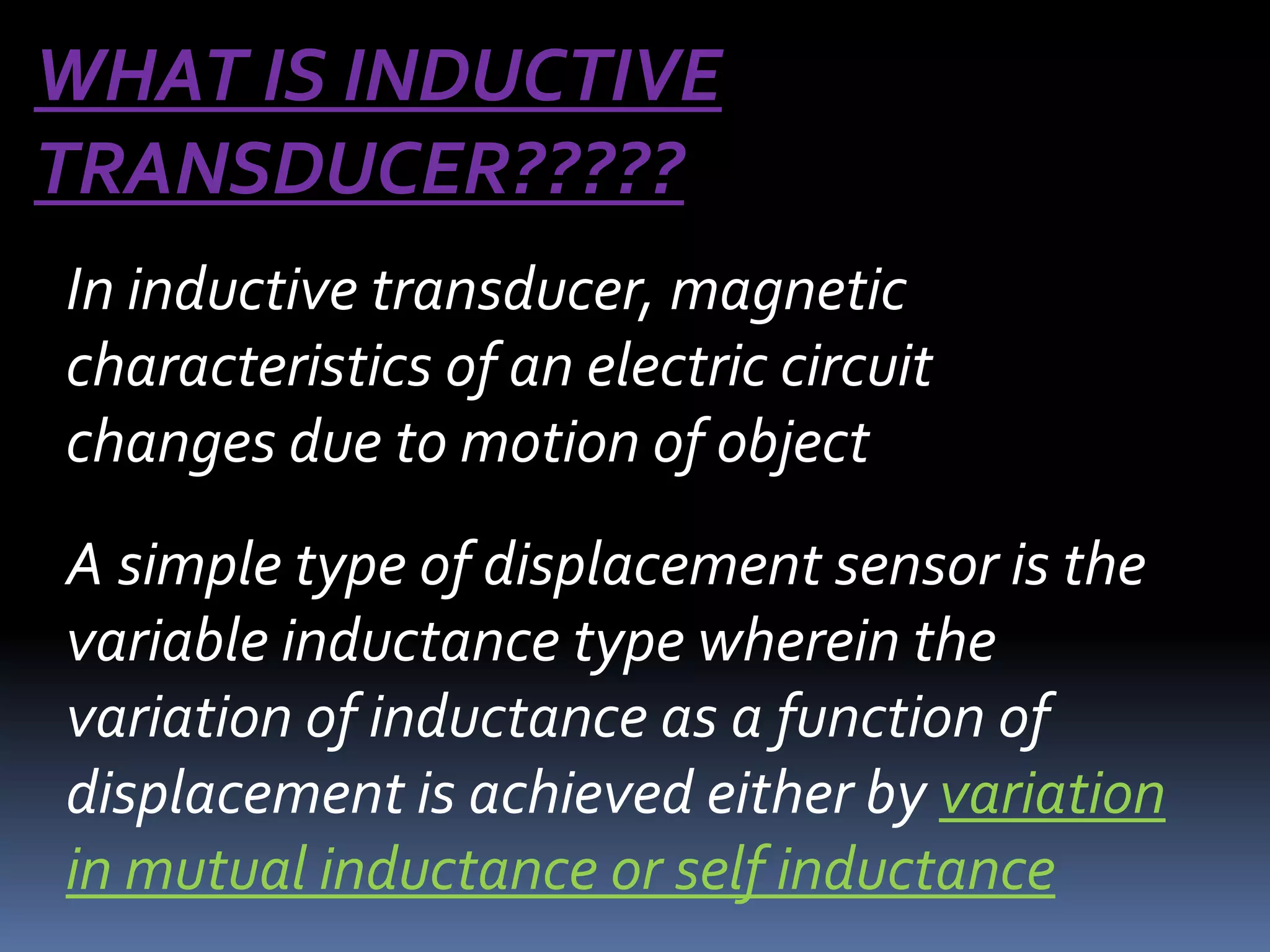 WHAT IS INDUCTIVE
TRANSDUCER?????
In inductive transducer, magnetic
characteristics of an electric circuit
changes due to motion of object
A simple type of displacement sensor is the
variable inductance type wherein the
variation of inductance as a function of
displacement is achieved either by variation
in mutual inductance or self inductance
 
