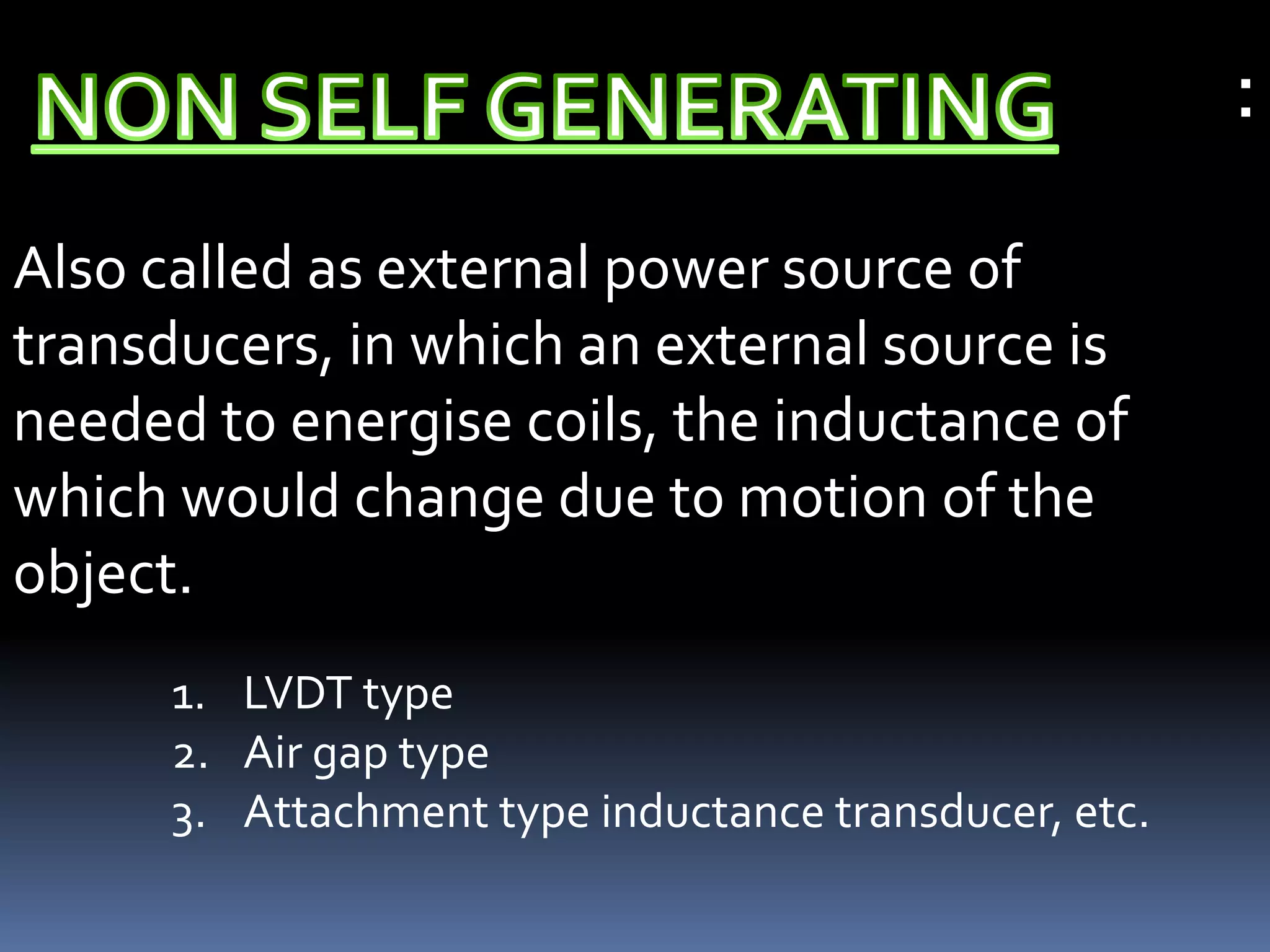 :
Also called as external power source of
transducers, in which an external source is
needed to energise coils, the inductance of
which would change due to motion of the
object.
      1. LVDT type
      2. Air gap type
      3. Attachment type inductance transducer, etc.
 