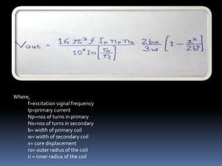 Where,
     f=excitation signal frequency
     Ip=primary current
     Np=nos of turns in primary
     Ns=nos of turns in secondary
     b= width of primary coil
     w= width of secondary coil
     x= core displacement
     r0= outer radius of the coil
     ri = inner radius of the coil
 