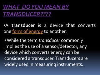WHAT DO YOU MEAN BY
TRANSDUCER????
•A transducer is a device that converts
one form of energy to another.
• While the term transducer commonly
implies the use of a sensor/detector, any
device which converts energy can be
considered a transducer. Transducers are
widely used in measuring instruments.
 