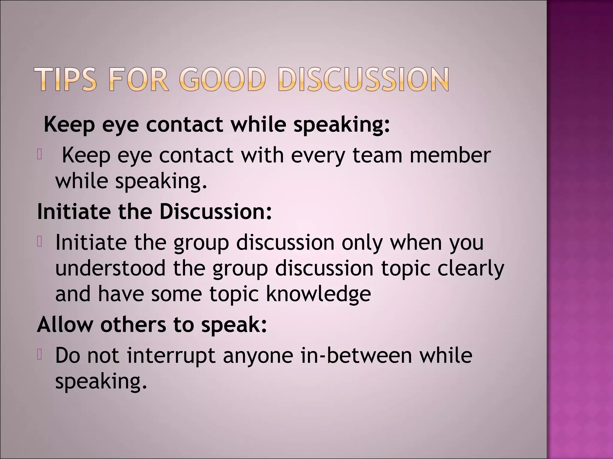 Keep eye contact while speaking:
 Keep eye contact with every team member
  while speaking.
Initiate the Discussion:
 Initiate the group discussion only when you
  understood the group discussion topic clearly
  and have some topic knowledge
Allow others to speak:
 Do not interrupt anyone in-between while
  speaking.
 