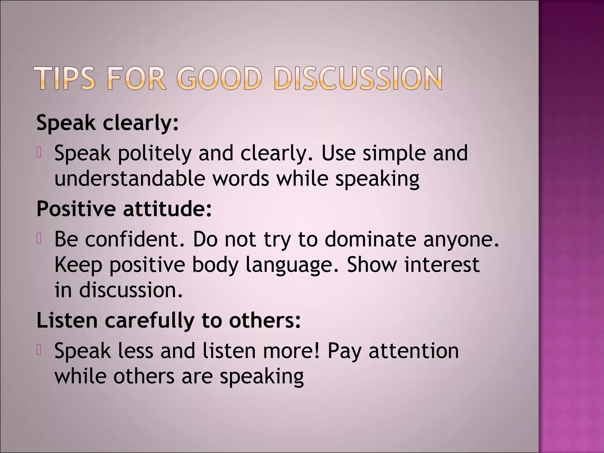 Speak clearly:
 Speak politely and clearly. Use simple and
  understandable words while speaking
Positive attitude:
 Be confident. Do not try to dominate anyone.
  Keep positive body language. Show interest
  in discussion.
Listen carefully to others:
 Speak less and listen more! Pay attention
  while others are speaking
 