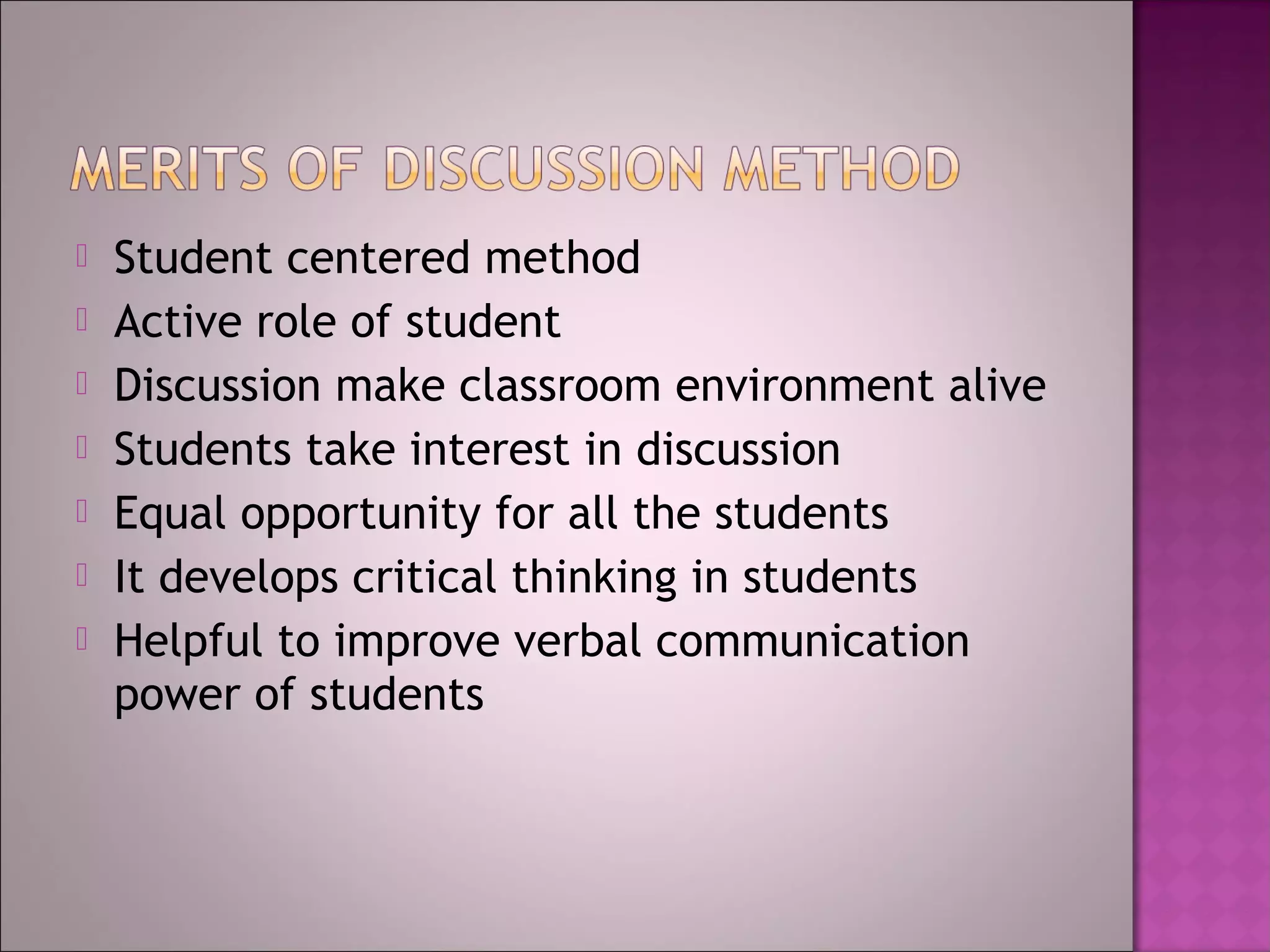    Student centered method
   Active role of student
   Discussion make classroom environment alive
   Students take interest in discussion
   Equal opportunity for all the students
   It develops critical thinking in students
   Helpful to improve verbal communication
    power of students
 