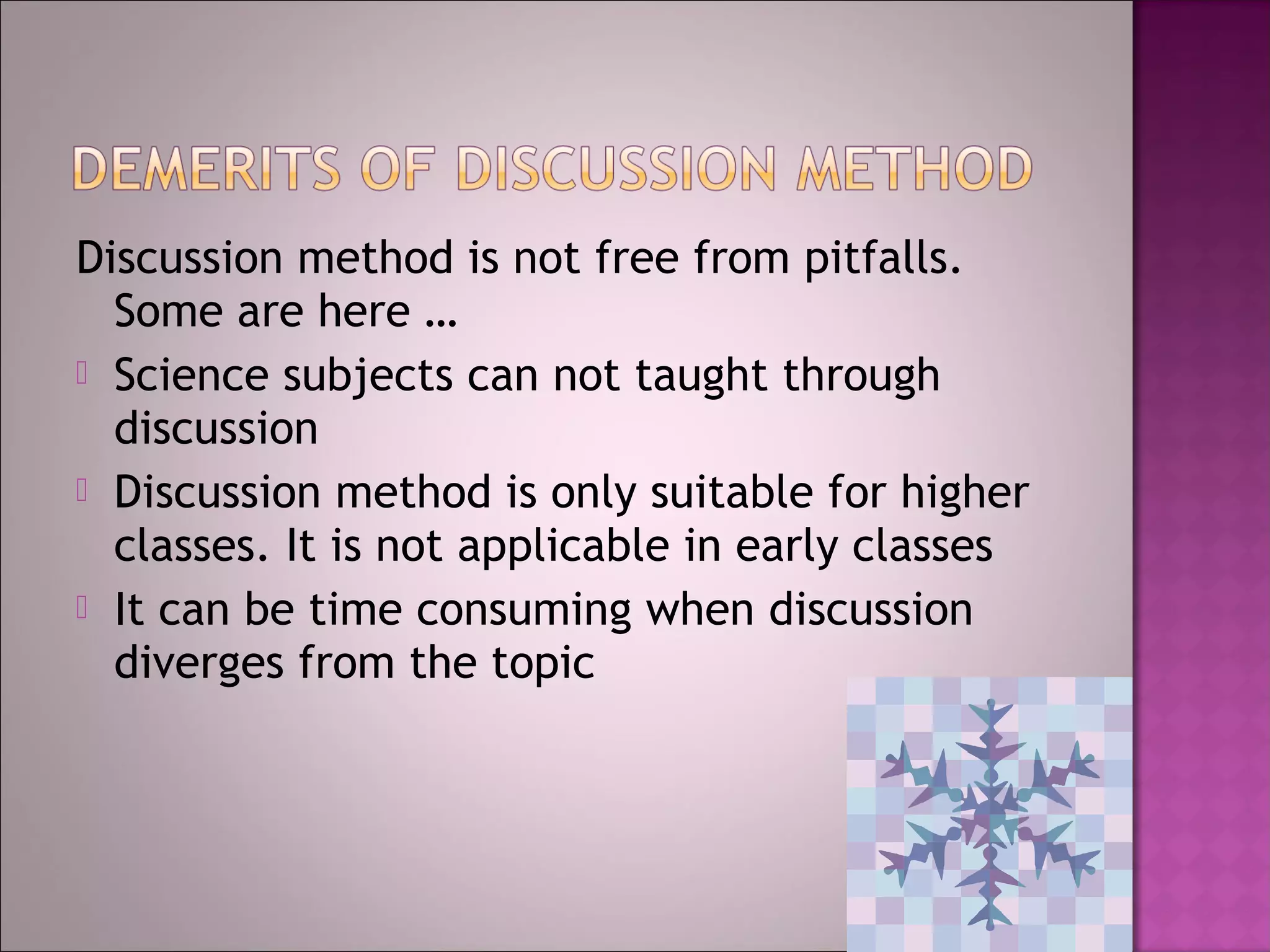 Discussion method is not free from pitfalls.
  Some are here …
 Science subjects can not taught through
  discussion
 Discussion method is only suitable for higher
  classes. It is not applicable in early classes
 It can be time consuming when discussion
  diverges from the topic
 