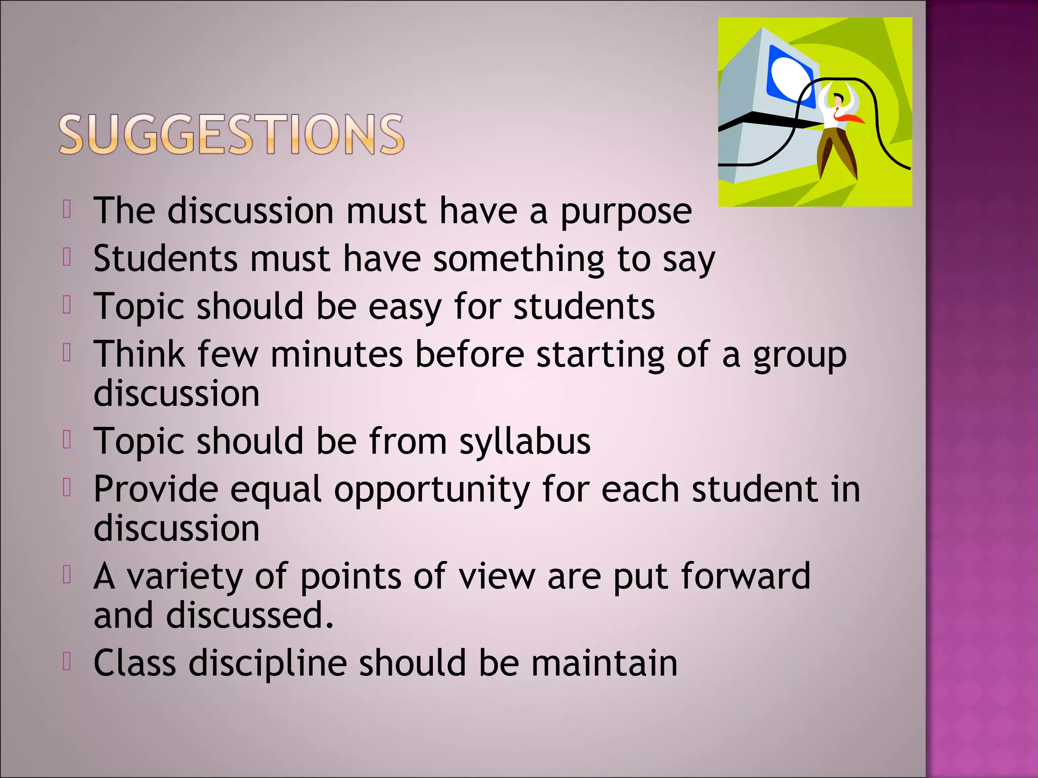    The discussion must have a purpose
   Students must have something to say
   Topic should be easy for students
   Think few minutes before starting of a group
    discussion
   Topic should be from syllabus
   Provide equal opportunity for each student in
    discussion
   A variety of points of view are put forward
    and discussed.
   Class discipline should be maintain
 