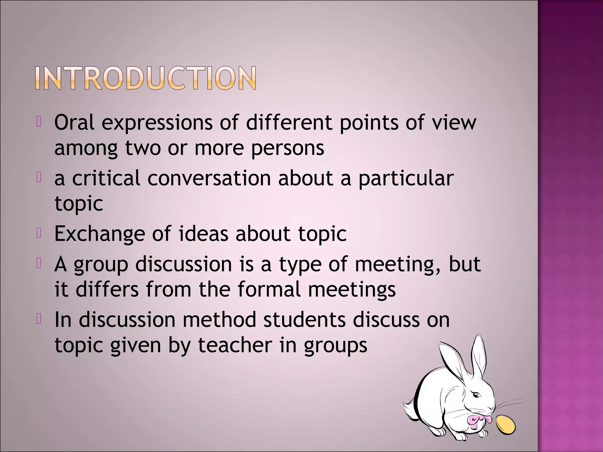    Oral expressions of different points of view
    among two or more persons
   a critical conversation about a particular
    topic
   Exchange of ideas about topic
   A group discussion is a type of meeting, but
    it differs from the formal meetings
   In discussion method students discuss on
    topic given by teacher in groups
 