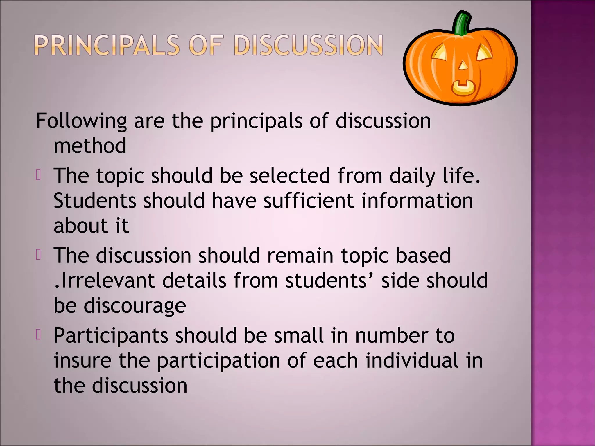 Following are the principals of discussion
  method
 The topic should be selected from daily life.
  Students should have sufficient information
  about it
 The discussion should remain topic based
  .Irrelevant details from students’ side should
  be discourage
 Participants should be small in number to
  insure the participation of each individual in
  the discussion
 