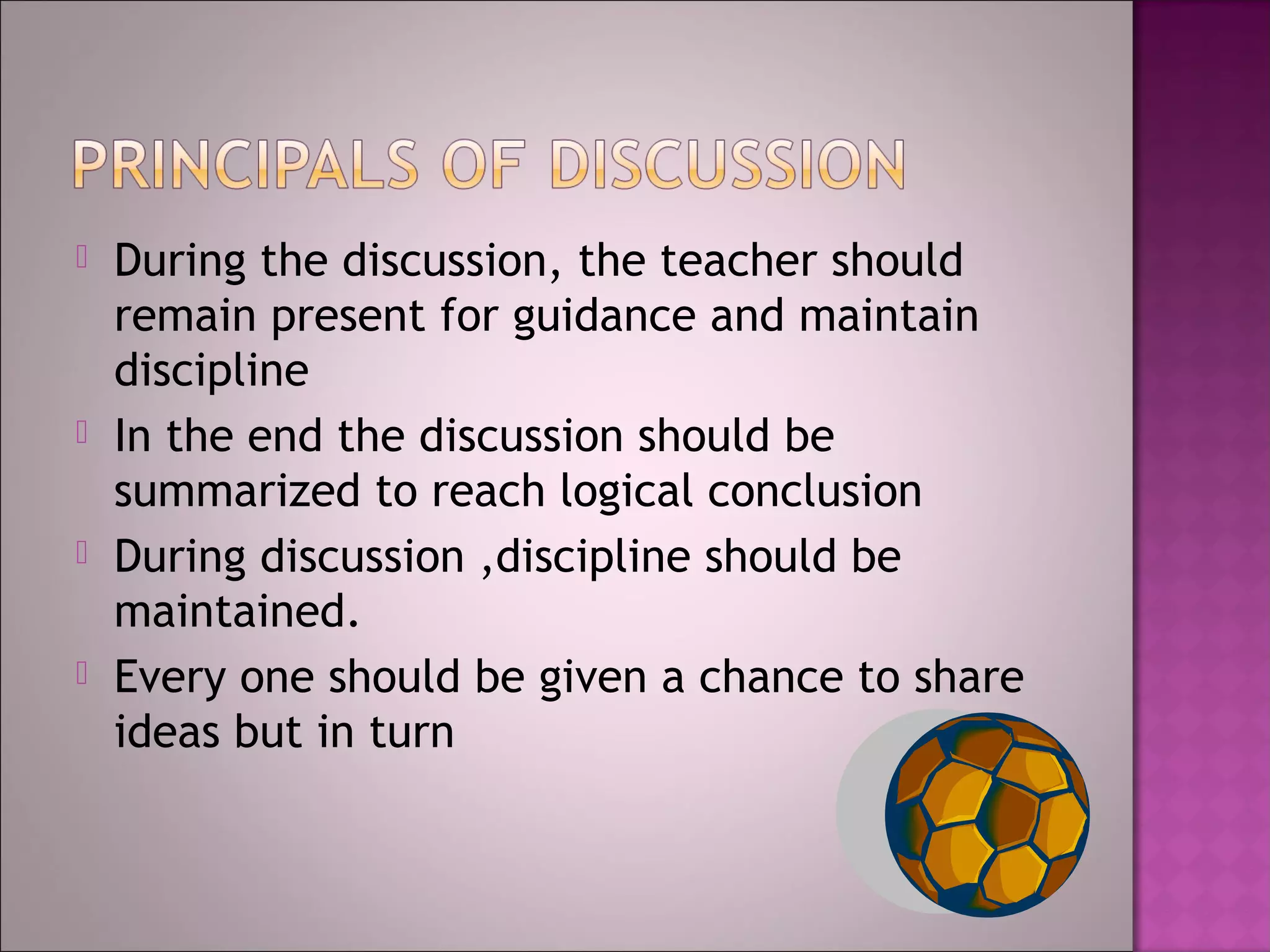    During the discussion, the teacher should
    remain present for guidance and maintain
    discipline
   In the end the discussion should be
    summarized to reach logical conclusion
   During discussion ,discipline should be
    maintained.
   Every one should be given a chance to share
    ideas but in turn
 