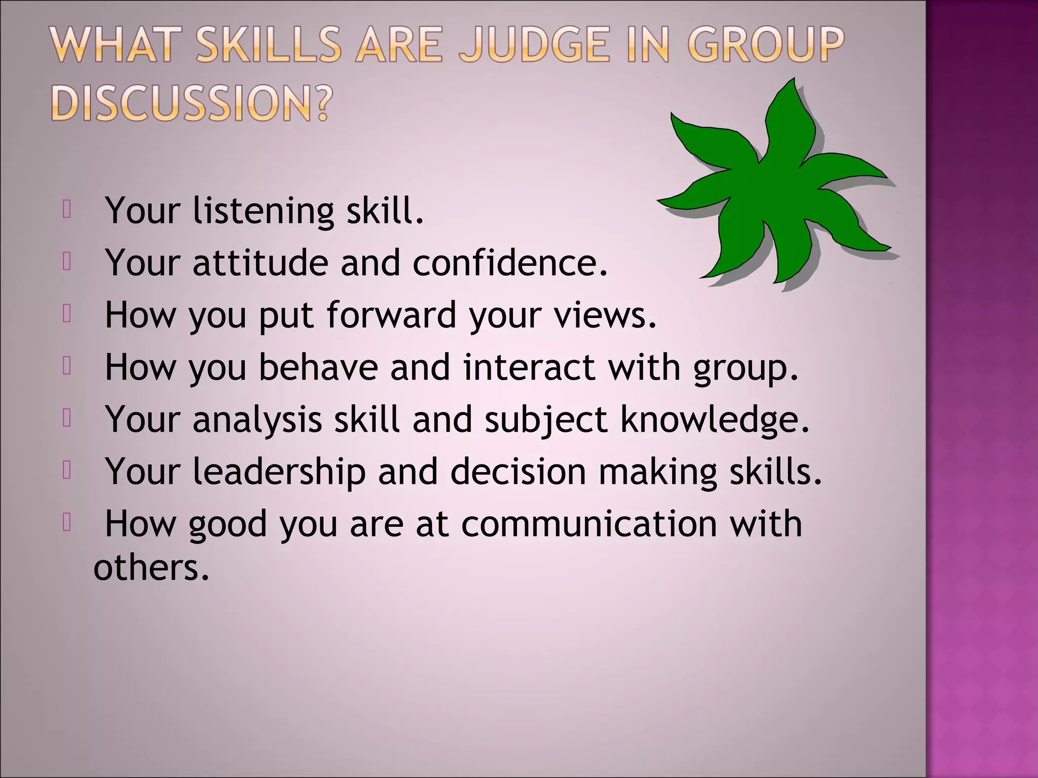     Your listening skill.
    Your attitude and confidence.
    How you put forward your views.
    How you behave and interact with group.
    Your analysis skill and subject knowledge.
    Your leadership and decision making skills.
    How good you are at communication with
    others.
 