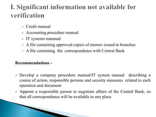  Credit manual
 Accounting procedure manual
 IT systems mannual
 A file containing approved copies of memos issued to branches
 A file containing the correspondence with Central Bank
Recommendations –
 Develop a company procedure manual/IT system manual describing a
course of action, responsible persons and security measures related to each
operation and document
 Appoint a responsible person to negotiate affairs of the Central Bank, so
that all correspondence will be available in one place
 