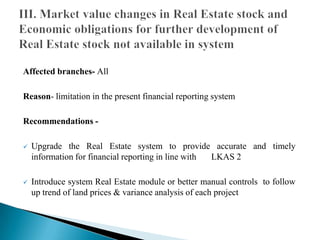 Affected branches- All
Reason- limitation in the present financial reporting system
Recommendations -
 Upgrade the Real Estate system to provide accurate and timely
information for financial reporting in line with LKAS 2
 Introduce system Real Estate module or better manual controls to follow
up trend of land prices & variance analysis of each project
 
