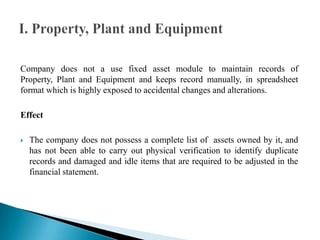 Company does not a use fixed asset module to maintain records of
Property, Plant and Equipment and keeps record manually, in spreadsheet
format which is highly exposed to accidental changes and alterations.
Effect
 The company does not possess a complete list of assets owned by it, and
has not been able to carry out physical verification to identify duplicate
records and damaged and idle items that are required to be adjusted in the
financial statement.
 