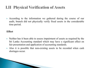  According to the information we gathered during the course of our
audit, branch did not physically verify fixed assets in the considerable
time period.
Effect
 Neither has it been able to assess impairment of assets as required by the
Sri Lanka Accounting standard which may have a significant effect on
fair presentation and application of accounting standards.
 Also it is possible that non-existing assets to be recorded when cash
shortages occur.
 