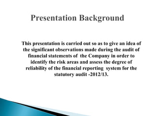 This presentation is carried out so as to give an idea of
the significant observations made during the audit of
financial statements of the Company in order to
identify the risk areas and assess the degree of
reliability of the financial reporting system for the
statutory audit -2012/13.
 