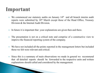  We commenced our statutory audits on January 14th and all branch interim audit
reports were submitted by 18th March except those of the Head Office, Treasury
Division & the Internal Audit Division.
 In future it is important that your explanations are given then and there.
 The presentation is not on a critical note and comprise of a constructive view to
improve the financial reporting system of the company.
 We have not included all the points reported in the management letters but included
those we felt were relevant and critical.
 Since this is a summary of main observations we made in general we recommend
that all detailed reports should be forwarded to the respective units and written
explanations should called and considered by the management.
 