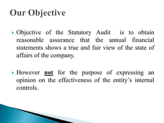  Objective of the Statutory Audit is to obtain
reasonable assurance that the annual financial
statements shows a true and fair view of the state of
affairs of the company.
 However not for the purpose of expressing an
opinion on the effectiveness of the entity’s internal
controls.
 