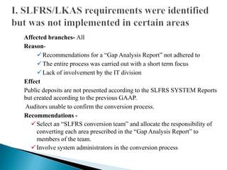 Affected branches- All
Reason-
Recommendations for a “Gap Analysis Report” not adhered to
The entire process was carried out with a short term focus
Lack of involvement by the IT division
Effect
Public deposits are not presented according to the SLFRS SYSTEM Reports
but created according to the previous GAAP.
Auditors unable to confirm the conversion process.
Recommendations -
Select an “SLFRS conversion team” and allocate the responsibility of
converting each area prescribed in the “Gap Analysis Report” to
members of the team.
Involve system administrators in the conversion process
 