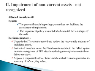 Affected branches- All
Reason-
The present financial reporting system does not facilitate the
assessment of impairment.
 The impairment policy was not drafted even till the last stages of
the audit.
Recommendations -
Upgrade the IT system to record and review the recoverable amounts of
individual assets.
Instruct all branches to use the Fixed Assets module in the IMAS system
to maintain registers of PPE after introducing more systems controls to
follow up codes.
Appoint a responsible officer from each branch/division to guarantee its
accuracy of its’ carrying value.
 