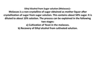 Ethyl Alcohol from Sugar solution (Molasses):-

Molasses is a non-crystalline of sugar obtained as mother liquor after
crystallization of sugar from sugar solution. This contains about 50% sugar. It is
diluted to about 10% solution. The process can be explained in the following
two stages:
a) Cultivation of Yeast in the molasses.
b) Recovery of Ethyl alcohol from cultivated solution.

 