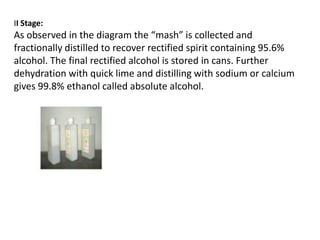 II Stage:

As observed in the diagram the “mash” is collected and
fractionally distilled to recover rectified spirit containing 95.6%
alcohol. The final rectified alcohol is stored in cans. Further
dehydration with quick lime and distilling with sodium or calcium
gives 99.8% ethanol called absolute alcohol.

 