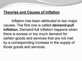 Theories and Causes of Inflation

Inflation has been attributed to two major
causes. The first one is called demand-pull
inflation. Demand-full inflation happens when
there is excess or too much demand for
certain goods and services that are not met
by a corresponding increase in the supply of
those goods and services.

 