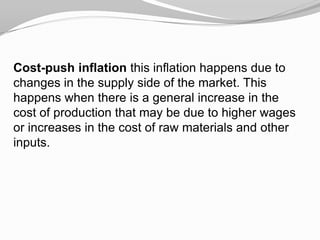 Cost-push inflation this inflation happens due to
changes in the supply side of the market. This
happens when there is a general increase in the
cost of production that may be due to higher wages
or increases in the cost of raw materials and other
inputs.

 