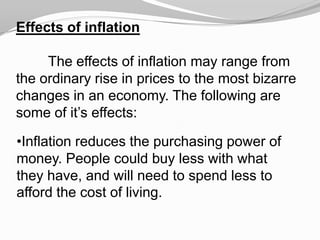 Effects of inflation
The effects of inflation may range from
the ordinary rise in prices to the most bizarre
changes in an economy. The following are
some of it’s effects:

•Inflation reduces the purchasing power of
money. People could buy less with what
they have, and will need to spend less to
afford the cost of living.

 