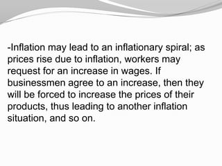 -Inflation may lead to an inflationary spiral; as
prices rise due to inflation, workers may
request for an increase in wages. If
businessmen agree to an increase, then they
will be forced to increase the prices of their
products, thus leading to another inflation
situation, and so on.

 