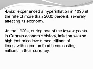 -Brazil experienced a hyperinflation in 1993 at
the rate of more than 2000 percent, severely
affecting its economy.
-In the 1920s, during one of the lowest points
in German economic history, inflation was so
high that price levels rose trillions of
times, with common food items costing
millions in their currency.

 