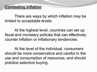 Combating Inflation
There are ways by which inflation may be
limited to acceptable levels.
At the highest level, countries can set up
fiscal and monetary policies that can effectively
counter inflation or inflationary tendencies.
At the level of the individual, consumers
should be more conservative and careful in the
use and consumption of resources, and should
practice selective buying.

 