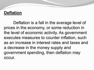 Deflation

Deflation is a fall in the average level of
prices in the economy, or some reduction in
the level of economic activity. As government
executes measures to counter inflation, such
as an increase in interest rates and taxes and
a decrease in the money supply and
government spending, then deflation may
occur.

 