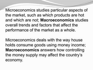Microeconomics studies particular aspects of
the market, such as which products are hot
and which are not; Macroeconomics studies
overall trends and factors that affect the
performance of the market as a whole.

Microeconomics deals with the way house
holds consume goods using money income;
Macroeconomics answers how controlling
the money supply may affect the country’s
economy.

 