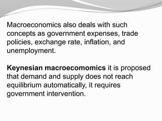Macroeconomics also deals with such
concepts as government expenses, trade
policies, exchange rate, inflation, and
unemployment.

Keynesian macroecomomics it is proposed
that demand and supply does not reach
equilibrium automatically, it requires
government intervention.

 