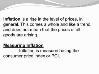 Inflation is a rise in the level of prices, in
general. This comes a whole and like a trend,
and does not mean that the prices of all
goods are arising.
Measuring Inflation
Inflation is measured using the
consumer price index or PCI.

 