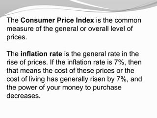 The Consumer Price Index is the common
measure of the general or overall level of
prices.
The inflation rate is the general rate in the
rise of prices. If the inflation rate is 7%, then
that means the cost of these prices or the
cost of living has generally risen by 7%, and
the power of your money to purchase
decreases.

 