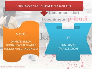 FUNDAMENTAL SCIENCE EDUCATION

MATERI:
BY
DAMPAK BURUK
GLOBALISASI TERHADAP
PENDIDIKAN DI INDONESIA

ZUMBRATAL
(RSA1C312009)

 