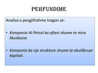 Perfundime
Analiza e pergjithshme tregon se:
• Kompania Al-Petrol ka aftesi shume te mira
likuiduese
• Kompania ka nje strukture shume te ekuilibruar
kapitali.

 