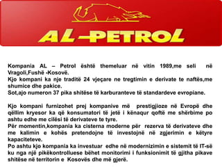 Kompania AL – Petrol është themeluar në vitin 1989,me seli
në
Vragoli,Fushë -Kosovë.
Kjo kompani ka nje traditë 24 vjeçare ne tregtimin e derivate te naftës,me
shumice dhe pakice.
Sot,ajo numeron 37 pika shitëse të karburanteve të standardeve evropiane.
Kjo kompani furnizohet prej kompanive më prestigjioze në Evropë dhe
qëllim kryesor ka që konsumatori të jetë i kënaqur qoftë me shërbime po
ashtu edhe me cilësi të derivateve te tyre.
Për momentin,kompania ka cisterna moderne për rezerva të derivateve dhe
me kalimin e kohës pretendojne të investojnë në zgjerimin e këtyre
kapaciteteve.
Po ashtu kjo kompania ka investuar edhe në modernizimin e sistemit të IT-së
ku nga një pikëkontrolluese bëhet monitorimi i funksionimit të gjitha pikave
shitëse në territorin e Kosovës dhe më gjerë.

 