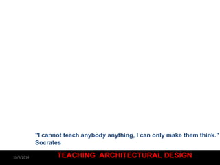 "I cannot teach anybody anything, I can only make them think." 
Socrates 
TEACHING ARCHITECTURAL DESIGN 
10/9/2014 
 