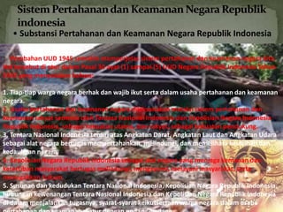 • Substansi Pertahanan dan Keamanan Negara Republik Indonesia 
Perubahan UUD 1945 semakin memperjelas sistem pertahanan dan keamanan negara kita. 
Hal tersebut di atur dalam Pasal 30 ayat (1) sampai (5) UUD Negara Republik Indonesia Tahun 
1945 yang menyatakan bahwa: 
1. Tiap-tiap warga negara berhak dan wajib ikut serta dalam usaha pertahanan dan keamanan 
negara. 
2. Usaha pertahanan dan keamanan negara dilaksanakan melalui sistem pertahanan dan 
keamanan rakyat semesta oleh Tentara Nasional Indonesia dan Kepolisian Negara Indonesia 
Republik Indonesia, sebagai kekuatan utama, dan rakyat, sebagai kekuatan pendukung. 
3. Tentara Nasional Indonesia terdiri atas Angkatan Darat, Angkatan Laut dan Angkatan Udara 
sebagai alat negara bertugas mempertahankan, melindungi, dan memelihara keutuhan dan 
kedaulatan negara. 
4. Kepolisian Negara Republik Indonesia sebagai alat negara yang menjaga kemanan dan 
ketertiban masyarakat bertugas melindungi, mengayomi, melayani masyarakat, serta 
menegakkan hukum. 
5. Susunan dan kedudukan Tentara Nasional Indonesia, Kepolisian Negara Republik Indonesia, 
hubungan kewenangan Tentara Nasional Indonesia dan Kepolisian Negara Republik Indonesia 
di dalam menjalankan tugasnya, syarat-syarat keikutsertaan warga negara dalam usaha 
pertahanan dan keamanan diatur dengan undang-undang. 
 
