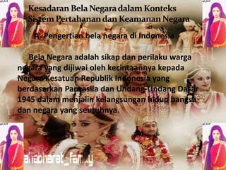 A. Pengertian bela negara di Indonesia 
Bela Negara adalah sikap dan perilaku warga 
negara yang dijiwai oleh kecintaannya kepada 
Negara Kesatuan Republik Indonesia yang 
berdasarkan Pancasila dan Undang-Undang Dasar 
1945 dalam menjalin kelangsungan hidup bangsa 
dan negara yang seutuhnya. 
 