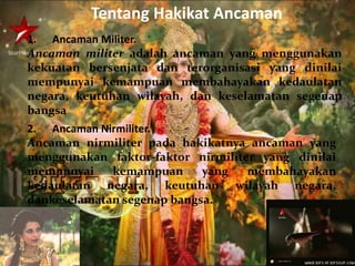 Tentang Hakikat Ancaman 
1. Ancaman Militer. 
Ancaman militer adalah ancaman yang menggunakan 
kekuatan bersenjata dan terorganisasi yang dinilai 
mempunyai kemampuan membahayakan kedaulatan 
negara, keutuhan wilayah, dan keselamatan segenap 
bangsa 
2. Ancaman Nirmiliter. 
Ancaman nirmiliter pada hakikatnya ancaman yang 
menggunakan faktor-faktor nirmiliter yang dinilai 
mempunyai kemampuan yang membahayakan 
kedaulatan negara, keutuhan wilayah negara, 
dankeselamatan segenap bangsa. 
