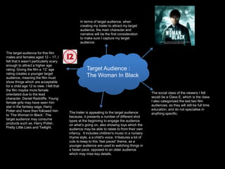 In terms of target audience, when 
creating my trailer to attract my target 
audience, the main character and 
narrative will be the first consideration 
to make sure I capture my target 
audience. 
Target Audience : 
The Woman In Black 
The target audience for this film 
males and females aged 12 – 17, I 
felt that it wasn’t particularly scary 
enough to attract a higher age 
rating. Giving the film a ‘12’ age 
rating creates a younger target 
audience, meaning the film must 
show things which are acceptable 
for a child age 12 to view. I felt that 
the film maybe more female 
orientated due to the lead 
character, Daniel Radcliffe. Young 
female girls may have seen him 
star in the fantasy saga, Harry 
Potter and have then followed him 
to ‘The Woman In Black’. The 
target audience may consume 
products such as, Harry Potter, 
Pretty Little Liars and Twilight. 
The social class of the viewers I felt 
would be a Class E, which is the class 
I also categorized the last two film 
audiences; as they will still be full time 
education, and do not specialise in 
The trailer is appealing to the target audience anything specific. 
because, it presents a number of different shot 
types at the beginning to engage the audience 
on what’s going on, also showing toys which the 
audience may be able to relate to from their own 
infancy. It includes children's music in a nursery 
rhyme style, a a child's voice. It features a lot of 
cuts to keep to this ‘fast paced’ theme, as a 
younger audience are used to watching things in 
a faster pace, opposed to an older audience 
which may miss key details. 
