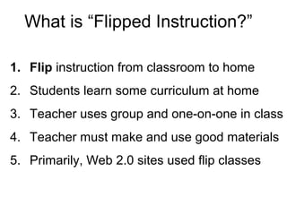 What is “Flipped Instruction?”
1. Flip instruction from classroom to home
2. Students learn some curriculum at home
3. Teacher uses group and one-on-one in class
4. Teacher must make and use good materials
5. Primarily, Web 2.0 sites used flip classes
 