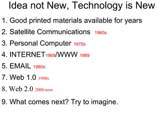 Idea not New, Technology is New
1. Good printed materials available for years
2. Satellite Communications 1960s
3. Personal Computer 1970s
4. INTERNET1969/WWW 1989
5. EMAIL 1980s
7. Web 1.0 1990s
8. Web 2.0 2000-now
9. What comes next? Try to imagine.
 