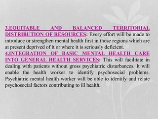 3.EQUITABLE AND BALANCED TERRITORIAL
DISTRIBUTION OF RESOURCES: Every effort will be made to
introduce or strengthen mental health first in those regions which are
at present deprived of it or where it is seriously deficient.
4.INTEGRATION OF BASIC MENTAL HEALTH CARE
INTO GENERAL HEALTH SERVICES: This will facilitate in
dealing with patients without gross psychiatric disturbances. It will
enable the health worker to identify psychosocial problems.
Psychiatric mental health worker will be able to identify and relate
psychosocial factors contributing to ill health.
 